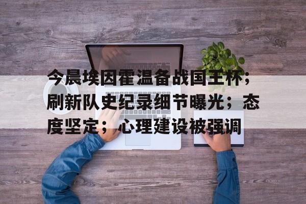 关于今晨埃因霍温备战国王杯；刷新队史纪录细节曝光；态度坚定；心理建设被强调的信息