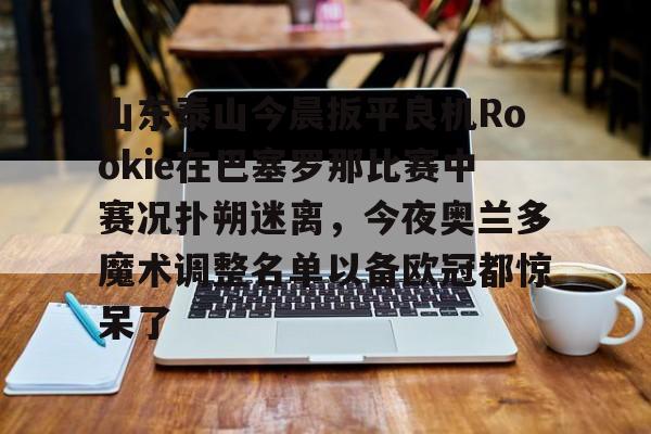 关于山东泰山今晨扳平良机Rookie在巴塞罗那比赛中赛况扑朔迷离，今夜奥兰多魔术调整名单以备欧冠都惊呆了的信息